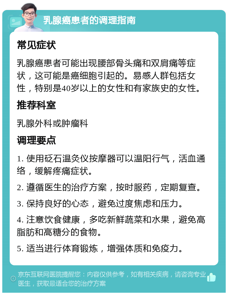 乳腺癌患者的调理指南 常见症状 乳腺癌患者可能出现腰部骨头痛和双肩痛等症状，这可能是癌细胞引起的。易感人群包括女性，特别是40岁以上的女性和有家族史的女性。 推荐科室 乳腺外科或肿瘤科 调理要点 1. 使用砭石温灸仪按摩器可以温阳行气，活血通络，缓解疼痛症状。 2. 遵循医生的治疗方案，按时服药，定期复查。 3. 保持良好的心态，避免过度焦虑和压力。 4. 注意饮食健康，多吃新鲜蔬菜和水果，避免高脂肪和高糖分的食物。 5. 适当进行体育锻炼，增强体质和免疫力。