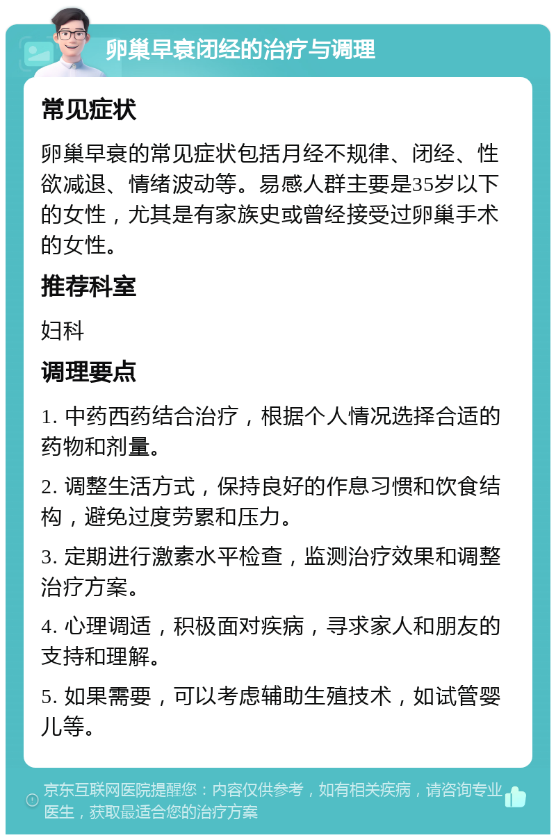 卵巢早衰闭经的治疗与调理 常见症状 卵巢早衰的常见症状包括月经不规律、闭经、性欲减退、情绪波动等。易感人群主要是35岁以下的女性，尤其是有家族史或曾经接受过卵巢手术的女性。 推荐科室 妇科 调理要点 1. 中药西药结合治疗，根据个人情况选择合适的药物和剂量。 2. 调整生活方式，保持良好的作息习惯和饮食结构，避免过度劳累和压力。 3. 定期进行激素水平检查，监测治疗效果和调整治疗方案。 4. 心理调适，积极面对疾病，寻求家人和朋友的支持和理解。 5. 如果需要，可以考虑辅助生殖技术，如试管婴儿等。