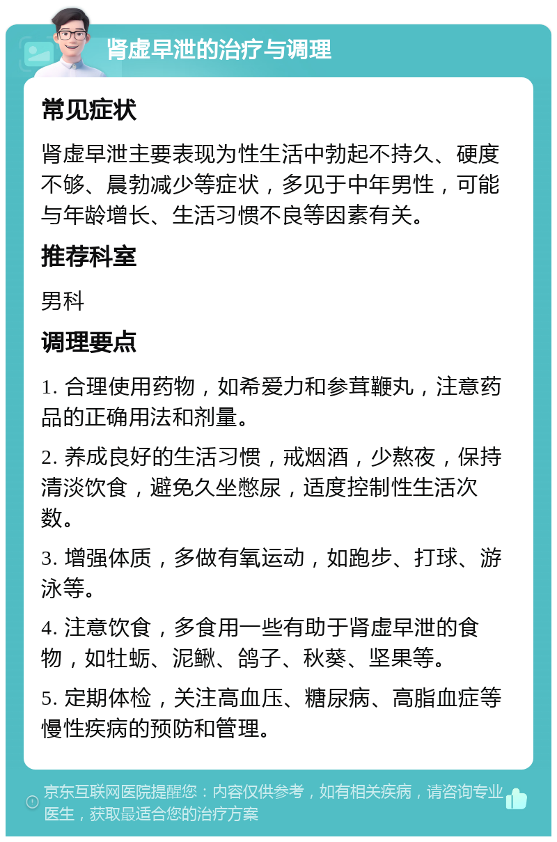 肾虚早泄的治疗与调理 常见症状 肾虚早泄主要表现为性生活中勃起不持久、硬度不够、晨勃减少等症状，多见于中年男性，可能与年龄增长、生活习惯不良等因素有关。 推荐科室 男科 调理要点 1. 合理使用药物，如希爱力和参茸鞭丸，注意药品的正确用法和剂量。 2. 养成良好的生活习惯，戒烟酒，少熬夜，保持清淡饮食，避免久坐憋尿，适度控制性生活次数。 3. 增强体质，多做有氧运动，如跑步、打球、游泳等。 4. 注意饮食，多食用一些有助于肾虚早泄的食物，如牡蛎、泥鳅、鸽子、秋葵、坚果等。 5. 定期体检，关注高血压、糖尿病、高脂血症等慢性疾病的预防和管理。