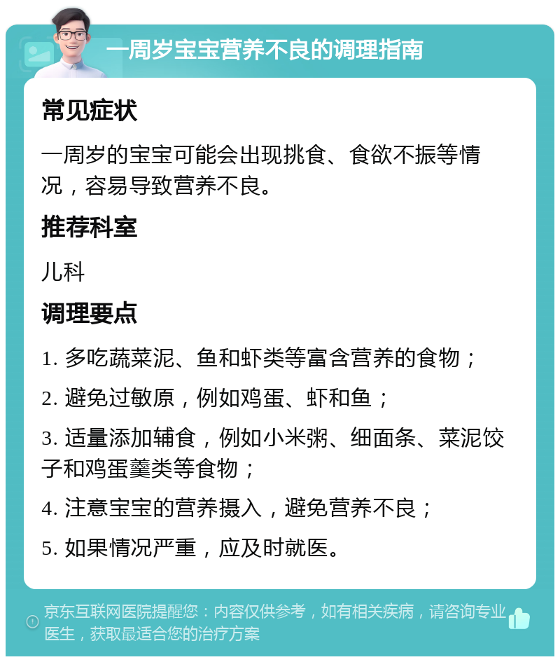 一周岁宝宝营养不良的调理指南 常见症状 一周岁的宝宝可能会出现挑食、食欲不振等情况，容易导致营养不良。 推荐科室 儿科 调理要点 1. 多吃蔬菜泥、鱼和虾类等富含营养的食物； 2. 避免过敏原，例如鸡蛋、虾和鱼； 3. 适量添加辅食，例如小米粥、细面条、菜泥饺子和鸡蛋羹类等食物； 4. 注意宝宝的营养摄入，避免营养不良； 5. 如果情况严重，应及时就医。