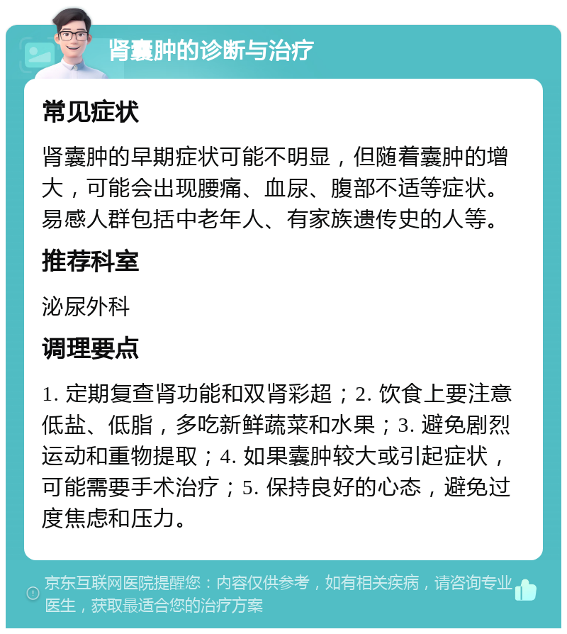 肾囊肿的诊断与治疗 常见症状 肾囊肿的早期症状可能不明显，但随着囊肿的增大，可能会出现腰痛、血尿、腹部不适等症状。易感人群包括中老年人、有家族遗传史的人等。 推荐科室 泌尿外科 调理要点 1. 定期复查肾功能和双肾彩超；2. 饮食上要注意低盐、低脂，多吃新鲜蔬菜和水果；3. 避免剧烈运动和重物提取；4. 如果囊肿较大或引起症状，可能需要手术治疗；5. 保持良好的心态，避免过度焦虑和压力。