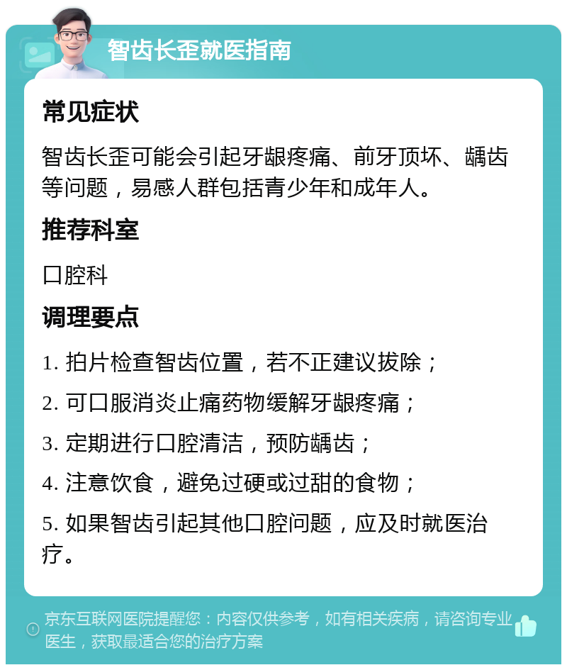 智齿长歪就医指南 常见症状 智齿长歪可能会引起牙龈疼痛、前牙顶坏、龋齿等问题，易感人群包括青少年和成年人。 推荐科室 口腔科 调理要点 1. 拍片检查智齿位置，若不正建议拔除； 2. 可口服消炎止痛药物缓解牙龈疼痛； 3. 定期进行口腔清洁，预防龋齿； 4. 注意饮食，避免过硬或过甜的食物； 5. 如果智齿引起其他口腔问题，应及时就医治疗。