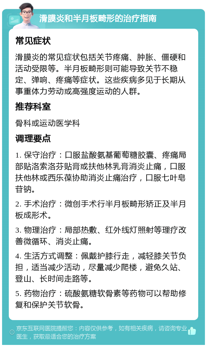 滑膜炎和半月板畸形的治疗指南 常见症状 滑膜炎的常见症状包括关节疼痛、肿胀、僵硬和活动受限等。半月板畸形则可能导致关节不稳定、弹响、疼痛等症状。这些疾病多见于长期从事重体力劳动或高强度运动的人群。 推荐科室 骨科或运动医学科 调理要点 1. 保守治疗：口服盐酸氨基葡萄糖胶囊、疼痛局部贴洛索洛芬贴膏或扶他林乳膏消炎止痛，口服扶他林或西乐葆协助消炎止痛治疗，口服七叶皂苷钠。 2. 手术治疗：微创手术行半月板畸形矫正及半月板成形术。 3. 物理治疗：局部热敷、红外线灯照射等理疗改善微循环、消炎止痛。 4. 生活方式调整：佩戴护膝行走，减轻膝关节负担，适当减少活动，尽量减少爬楼，避免久站、登山、长时间走路等。 5. 药物治疗：硫酸氨糖软骨素等药物可以帮助修复和保护关节软骨。