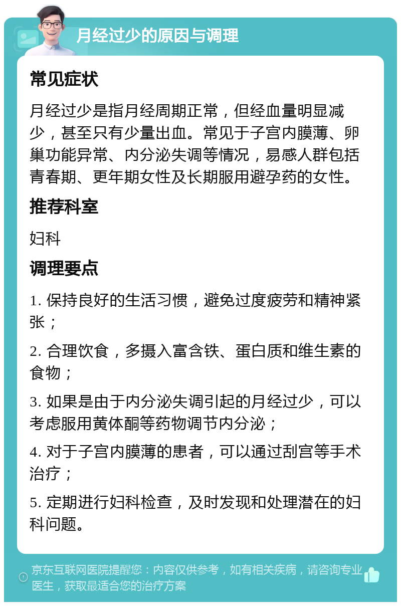 月经过少的原因与调理 常见症状 月经过少是指月经周期正常，但经血量明显减少，甚至只有少量出血。常见于子宫内膜薄、卵巢功能异常、内分泌失调等情况，易感人群包括青春期、更年期女性及长期服用避孕药的女性。 推荐科室 妇科 调理要点 1. 保持良好的生活习惯，避免过度疲劳和精神紧张； 2. 合理饮食，多摄入富含铁、蛋白质和维生素的食物； 3. 如果是由于内分泌失调引起的月经过少，可以考虑服用黄体酮等药物调节内分泌； 4. 对于子宫内膜薄的患者，可以通过刮宫等手术治疗； 5. 定期进行妇科检查，及时发现和处理潜在的妇科问题。