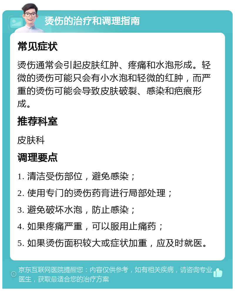 烫伤的治疗和调理指南 常见症状 烫伤通常会引起皮肤红肿、疼痛和水泡形成。轻微的烫伤可能只会有小水泡和轻微的红肿，而严重的烫伤可能会导致皮肤破裂、感染和疤痕形成。 推荐科室 皮肤科 调理要点 1. 清洁受伤部位，避免感染； 2. 使用专门的烫伤药膏进行局部处理； 3. 避免破坏水泡，防止感染； 4. 如果疼痛严重，可以服用止痛药； 5. 如果烫伤面积较大或症状加重，应及时就医。