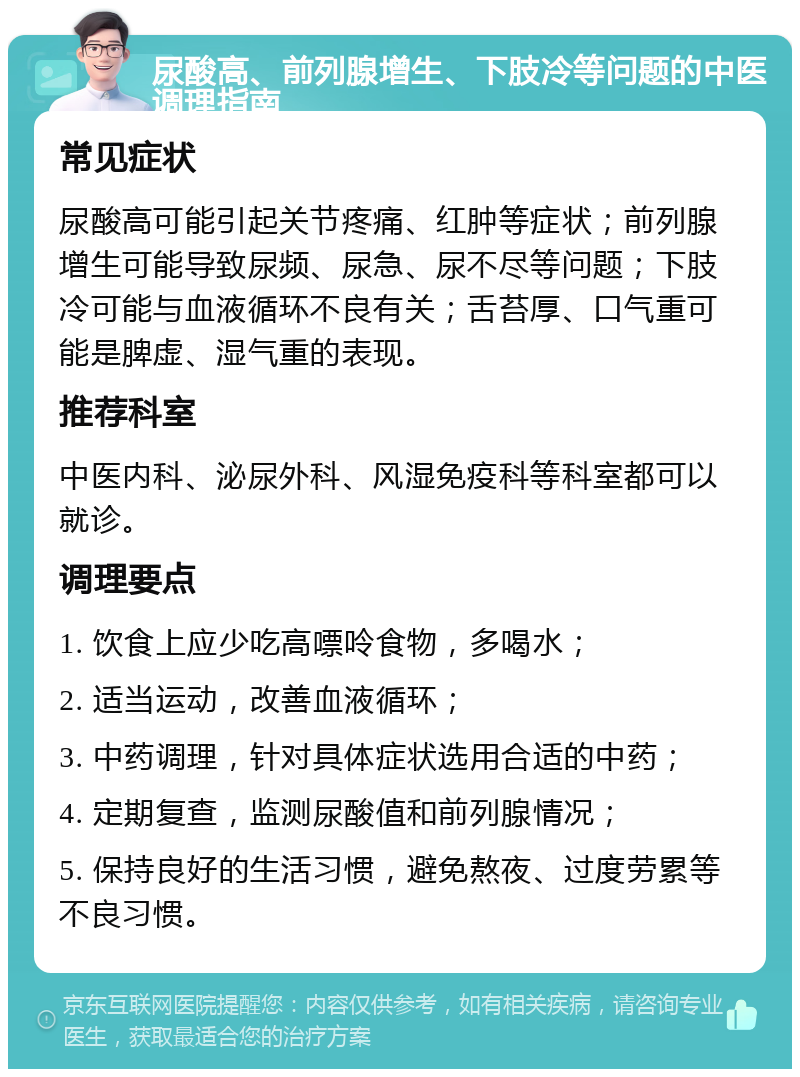 尿酸高、前列腺增生、下肢冷等问题的中医调理指南 常见症状 尿酸高可能引起关节疼痛、红肿等症状；前列腺增生可能导致尿频、尿急、尿不尽等问题；下肢冷可能与血液循环不良有关；舌苔厚、口气重可能是脾虚、湿气重的表现。 推荐科室 中医内科、泌尿外科、风湿免疫科等科室都可以就诊。 调理要点 1. 饮食上应少吃高嘌呤食物，多喝水； 2. 适当运动，改善血液循环； 3. 中药调理，针对具体症状选用合适的中药； 4. 定期复查，监测尿酸值和前列腺情况； 5. 保持良好的生活习惯，避免熬夜、过度劳累等不良习惯。