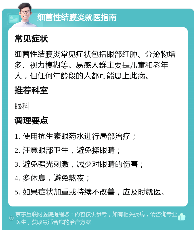 细菌性结膜炎就医指南 常见症状 细菌性结膜炎常见症状包括眼部红肿、分泌物增多、视力模糊等。易感人群主要是儿童和老年人，但任何年龄段的人都可能患上此病。 推荐科室 眼科 调理要点 1. 使用抗生素眼药水进行局部治疗； 2. 注意眼部卫生，避免揉眼睛； 3. 避免强光刺激，减少对眼睛的伤害； 4. 多休息，避免熬夜； 5. 如果症状加重或持续不改善，应及时就医。