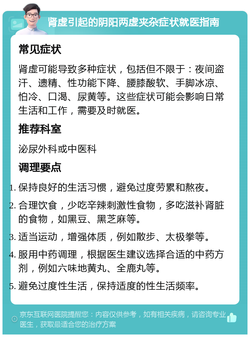 肾虚引起的阴阳两虚夹杂症状就医指南 常见症状 肾虚可能导致多种症状，包括但不限于：夜间盗汗、遗精、性功能下降、腰膝酸软、手脚冰凉、怕冷、口渴、尿黄等。这些症状可能会影响日常生活和工作，需要及时就医。 推荐科室 泌尿外科或中医科 调理要点 保持良好的生活习惯，避免过度劳累和熬夜。 合理饮食，少吃辛辣刺激性食物，多吃滋补肾脏的食物，如黑豆、黑芝麻等。 适当运动，增强体质，例如散步、太极拳等。 服用中药调理，根据医生建议选择合适的中药方剂，例如六味地黄丸、全鹿丸等。 避免过度性生活，保持适度的性生活频率。