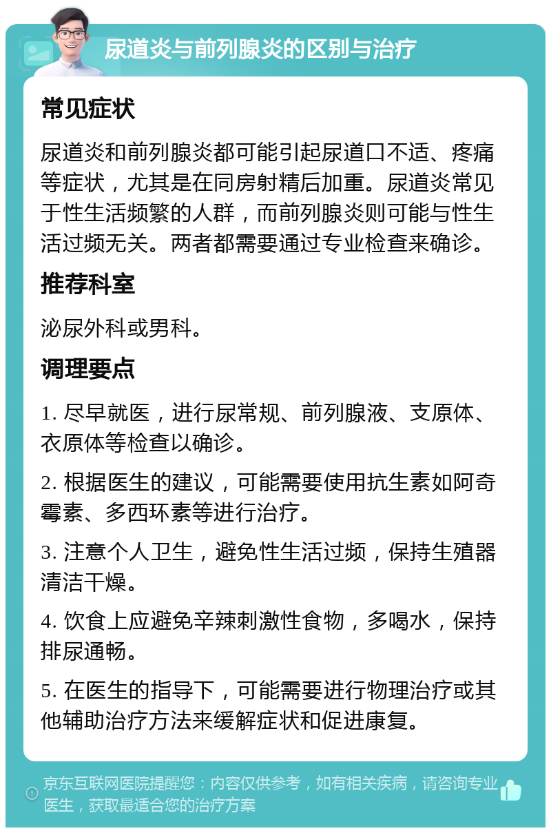 尿道炎与前列腺炎的区别与治疗 常见症状 尿道炎和前列腺炎都可能引起尿道口不适、疼痛等症状，尤其是在同房射精后加重。尿道炎常见于性生活频繁的人群，而前列腺炎则可能与性生活过频无关。两者都需要通过专业检查来确诊。 推荐科室 泌尿外科或男科。 调理要点 1. 尽早就医，进行尿常规、前列腺液、支原体、衣原体等检查以确诊。 2. 根据医生的建议，可能需要使用抗生素如阿奇霉素、多西环素等进行治疗。 3. 注意个人卫生，避免性生活过频，保持生殖器清洁干燥。 4. 饮食上应避免辛辣刺激性食物，多喝水，保持排尿通畅。 5. 在医生的指导下，可能需要进行物理治疗或其他辅助治疗方法来缓解症状和促进康复。