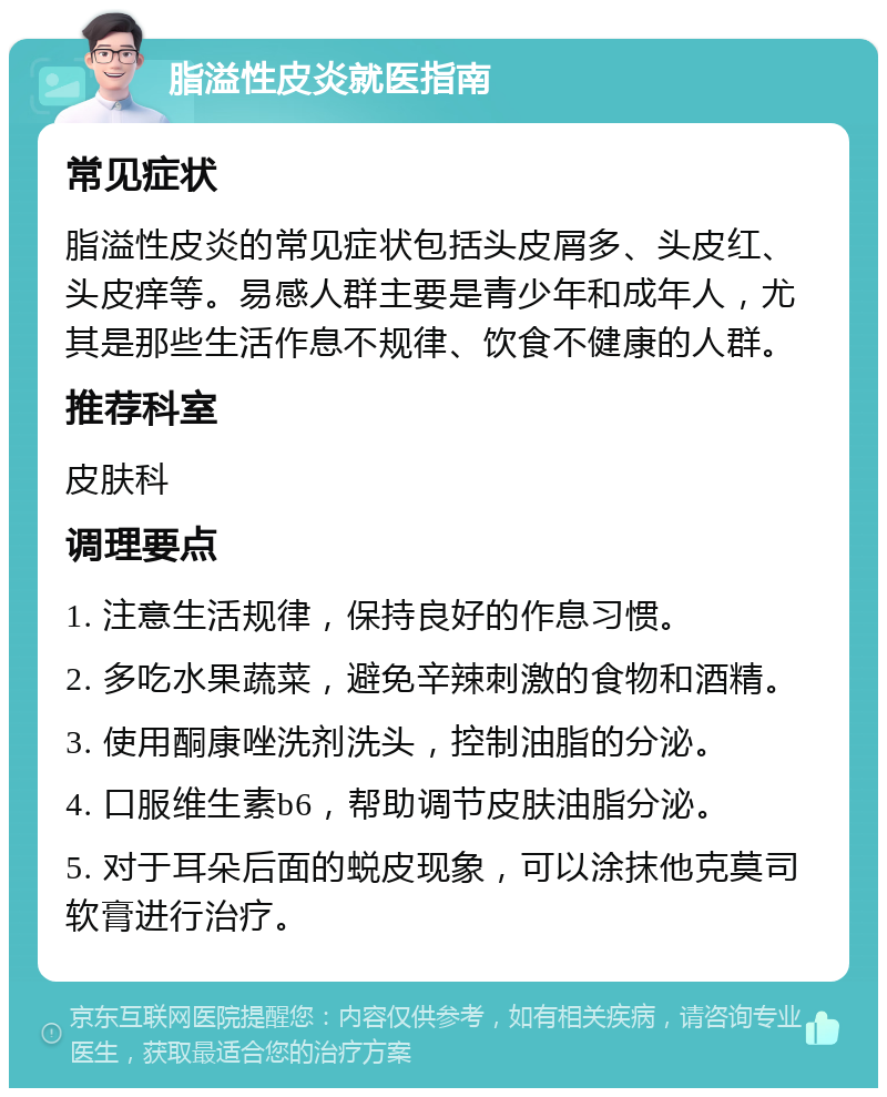 脂溢性皮炎就医指南 常见症状 脂溢性皮炎的常见症状包括头皮屑多、头皮红、头皮痒等。易感人群主要是青少年和成年人，尤其是那些生活作息不规律、饮食不健康的人群。 推荐科室 皮肤科 调理要点 1. 注意生活规律，保持良好的作息习惯。 2. 多吃水果蔬菜，避免辛辣刺激的食物和酒精。 3. 使用酮康唑洗剂洗头，控制油脂的分泌。 4. 口服维生素b6，帮助调节皮肤油脂分泌。 5. 对于耳朵后面的蜕皮现象，可以涂抹他克莫司软膏进行治疗。