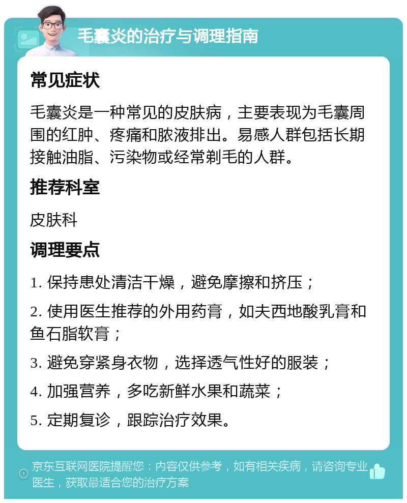 毛囊炎的治疗与调理指南 常见症状 毛囊炎是一种常见的皮肤病，主要表现为毛囊周围的红肿、疼痛和脓液排出。易感人群包括长期接触油脂、污染物或经常剃毛的人群。 推荐科室 皮肤科 调理要点 1. 保持患处清洁干燥，避免摩擦和挤压； 2. 使用医生推荐的外用药膏，如夫西地酸乳膏和鱼石脂软膏； 3. 避免穿紧身衣物，选择透气性好的服装； 4. 加强营养，多吃新鲜水果和蔬菜； 5. 定期复诊，跟踪治疗效果。