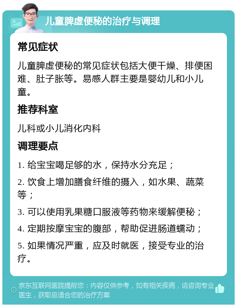 儿童脾虚便秘的治疗与调理 常见症状 儿童脾虚便秘的常见症状包括大便干燥、排便困难、肚子胀等。易感人群主要是婴幼儿和小儿童。 推荐科室 儿科或小儿消化内科 调理要点 1. 给宝宝喝足够的水，保持水分充足； 2. 饮食上增加膳食纤维的摄入，如水果、蔬菜等； 3. 可以使用乳果糖口服液等药物来缓解便秘； 4. 定期按摩宝宝的腹部，帮助促进肠道蠕动； 5. 如果情况严重，应及时就医，接受专业的治疗。