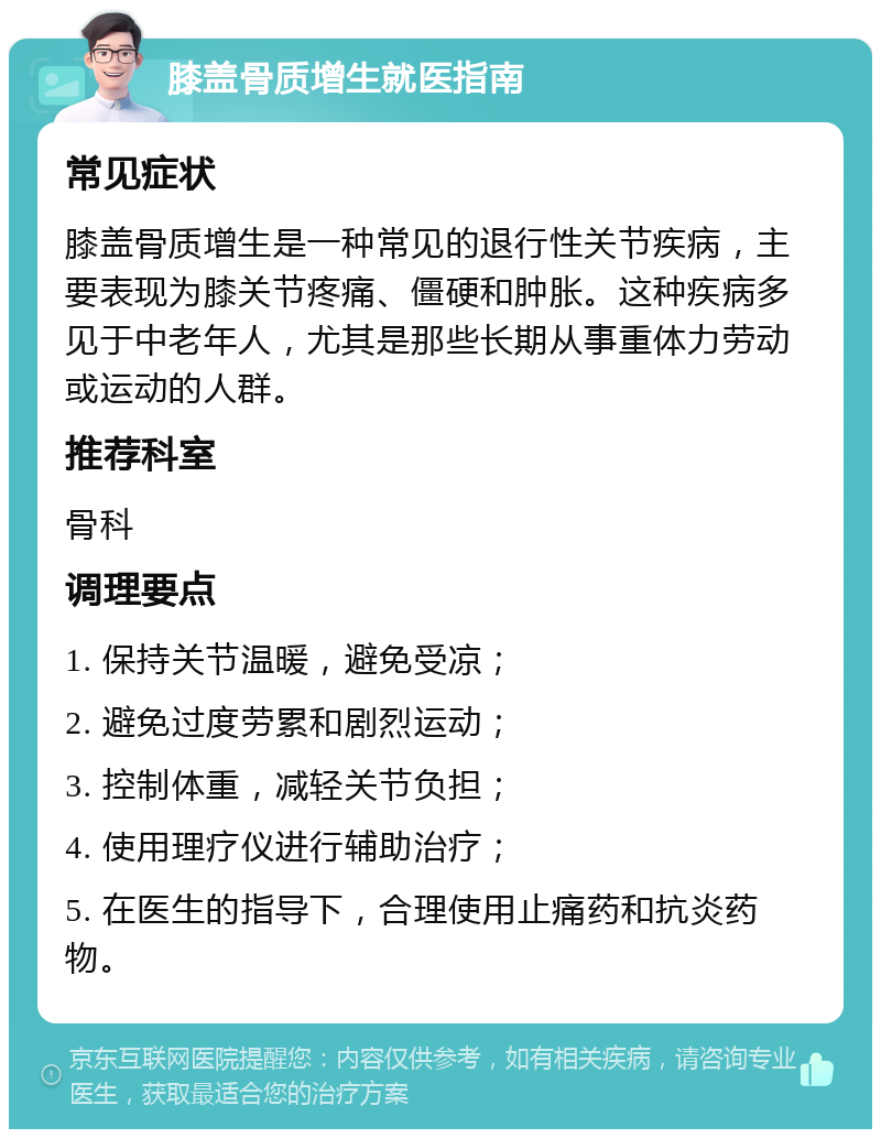 膝盖骨质增生就医指南 常见症状 膝盖骨质增生是一种常见的退行性关节疾病，主要表现为膝关节疼痛、僵硬和肿胀。这种疾病多见于中老年人，尤其是那些长期从事重体力劳动或运动的人群。 推荐科室 骨科 调理要点 1. 保持关节温暖，避免受凉； 2. 避免过度劳累和剧烈运动； 3. 控制体重，减轻关节负担； 4. 使用理疗仪进行辅助治疗； 5. 在医生的指导下，合理使用止痛药和抗炎药物。