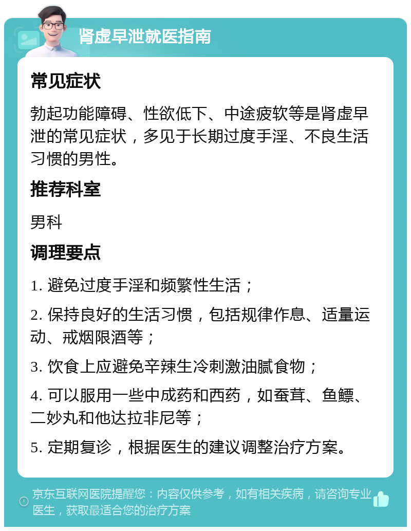 肾虚早泄就医指南 常见症状 勃起功能障碍、性欲低下、中途疲软等是肾虚早泄的常见症状，多见于长期过度手淫、不良生活习惯的男性。 推荐科室 男科 调理要点 1. 避免过度手淫和频繁性生活； 2. 保持良好的生活习惯，包括规律作息、适量运动、戒烟限酒等； 3. 饮食上应避免辛辣生冷刺激油腻食物； 4. 可以服用一些中成药和西药，如蚕茸、鱼鳔、二妙丸和他达拉非尼等； 5. 定期复诊，根据医生的建议调整治疗方案。