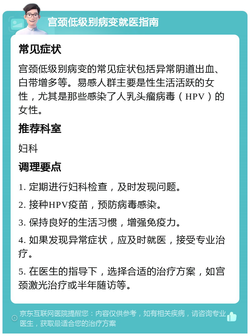 宫颈低级别病变就医指南 常见症状 宫颈低级别病变的常见症状包括异常阴道出血、白带增多等。易感人群主要是性生活活跃的女性，尤其是那些感染了人乳头瘤病毒（HPV）的女性。 推荐科室 妇科 调理要点 1. 定期进行妇科检查，及时发现问题。 2. 接种HPV疫苗，预防病毒感染。 3. 保持良好的生活习惯，增强免疫力。 4. 如果发现异常症状，应及时就医，接受专业治疗。 5. 在医生的指导下，选择合适的治疗方案，如宫颈激光治疗或半年随访等。