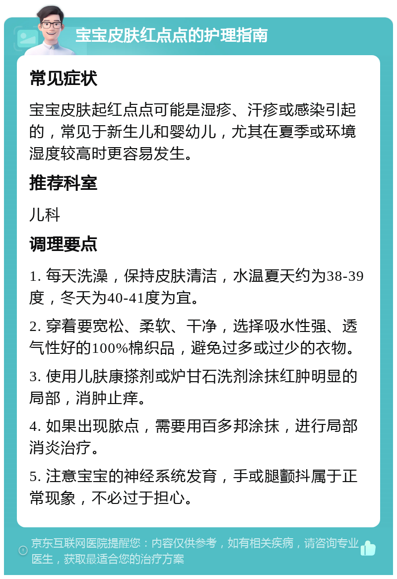 宝宝皮肤红点点的护理指南 常见症状 宝宝皮肤起红点点可能是湿疹、汗疹或感染引起的，常见于新生儿和婴幼儿，尤其在夏季或环境湿度较高时更容易发生。 推荐科室 儿科 调理要点 1. 每天洗澡，保持皮肤清洁，水温夏天约为38-39度，冬天为40-41度为宜。 2. 穿着要宽松、柔软、干净，选择吸水性强、透气性好的100%棉织品，避免过多或过少的衣物。 3. 使用儿肤康搽剂或炉甘石洗剂涂抹红肿明显的局部，消肿止痒。 4. 如果出现脓点，需要用百多邦涂抹，进行局部消炎治疗。 5. 注意宝宝的神经系统发育，手或腿颤抖属于正常现象，不必过于担心。