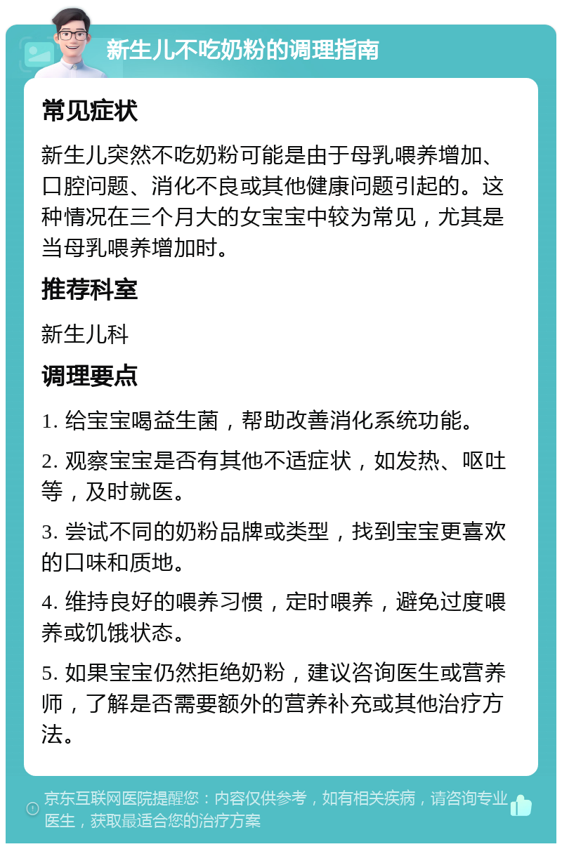 新生儿不吃奶粉的调理指南 常见症状 新生儿突然不吃奶粉可能是由于母乳喂养增加、口腔问题、消化不良或其他健康问题引起的。这种情况在三个月大的女宝宝中较为常见，尤其是当母乳喂养增加时。 推荐科室 新生儿科 调理要点 1. 给宝宝喝益生菌，帮助改善消化系统功能。 2. 观察宝宝是否有其他不适症状，如发热、呕吐等，及时就医。 3. 尝试不同的奶粉品牌或类型，找到宝宝更喜欢的口味和质地。 4. 维持良好的喂养习惯，定时喂养，避免过度喂养或饥饿状态。 5. 如果宝宝仍然拒绝奶粉，建议咨询医生或营养师，了解是否需要额外的营养补充或其他治疗方法。