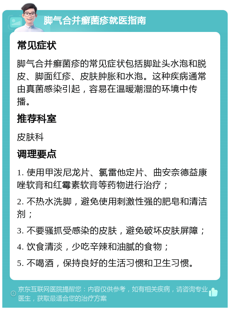 脚气合并癣菌疹就医指南 常见症状 脚气合并癣菌疹的常见症状包括脚趾头水泡和脱皮、脚面红疹、皮肤肿胀和水泡。这种疾病通常由真菌感染引起，容易在温暖潮湿的环境中传播。 推荐科室 皮肤科 调理要点 1. 使用甲泼尼龙片、氯雷他定片、曲安奈德益康唑软膏和红霉素软膏等药物进行治疗； 2. 不热水洗脚，避免使用刺激性强的肥皂和清洁剂； 3. 不要骚抓受感染的皮肤，避免破坏皮肤屏障； 4. 饮食清淡，少吃辛辣和油腻的食物； 5. 不喝酒，保持良好的生活习惯和卫生习惯。