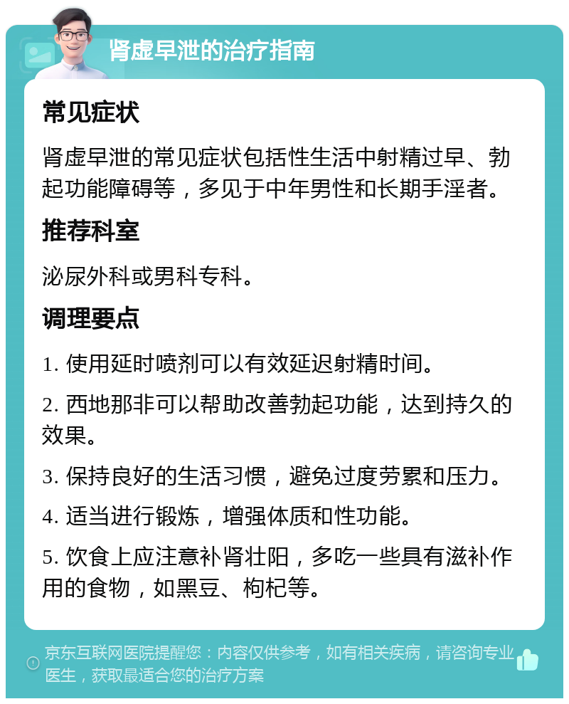 肾虚早泄的治疗指南 常见症状 肾虚早泄的常见症状包括性生活中射精过早、勃起功能障碍等，多见于中年男性和长期手淫者。 推荐科室 泌尿外科或男科专科。 调理要点 1. 使用延时喷剂可以有效延迟射精时间。 2. 西地那非可以帮助改善勃起功能，达到持久的效果。 3. 保持良好的生活习惯，避免过度劳累和压力。 4. 适当进行锻炼，增强体质和性功能。 5. 饮食上应注意补肾壮阳，多吃一些具有滋补作用的食物，如黑豆、枸杞等。