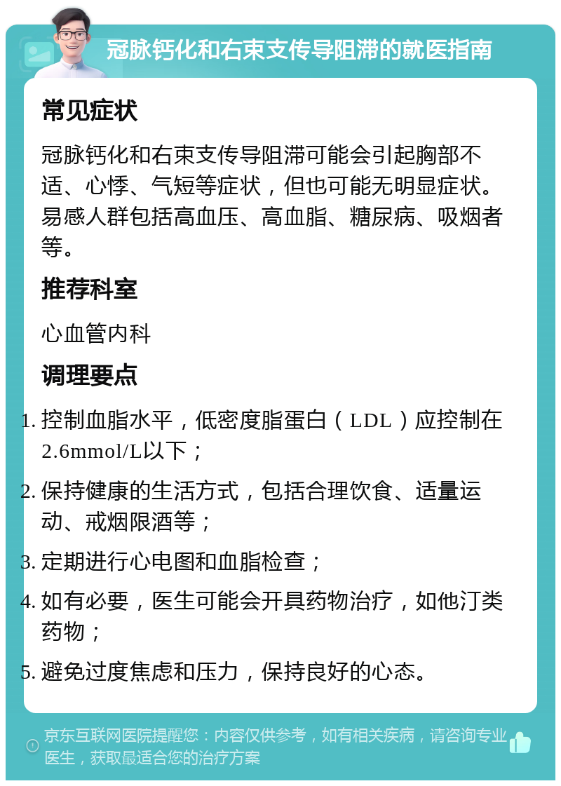 冠脉钙化和右束支传导阻滞的就医指南 常见症状 冠脉钙化和右束支传导阻滞可能会引起胸部不适、心悸、气短等症状，但也可能无明显症状。易感人群包括高血压、高血脂、糖尿病、吸烟者等。 推荐科室 心血管内科 调理要点 控制血脂水平，低密度脂蛋白（LDL）应控制在2.6mmol/L以下； 保持健康的生活方式，包括合理饮食、适量运动、戒烟限酒等； 定期进行心电图和血脂检查； 如有必要，医生可能会开具药物治疗，如他汀类药物； 避免过度焦虑和压力，保持良好的心态。