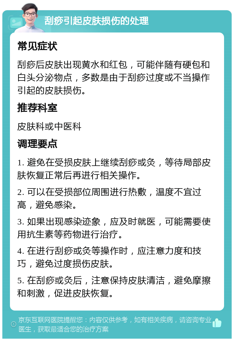 刮痧引起皮肤损伤的处理 常见症状 刮痧后皮肤出现黄水和红包，可能伴随有硬包和白头分泌物点，多数是由于刮痧过度或不当操作引起的皮肤损伤。 推荐科室 皮肤科或中医科 调理要点 1. 避免在受损皮肤上继续刮痧或灸，等待局部皮肤恢复正常后再进行相关操作。 2. 可以在受损部位周围进行热敷，温度不宜过高，避免感染。 3. 如果出现感染迹象，应及时就医，可能需要使用抗生素等药物进行治疗。 4. 在进行刮痧或灸等操作时，应注意力度和技巧，避免过度损伤皮肤。 5. 在刮痧或灸后，注意保持皮肤清洁，避免摩擦和刺激，促进皮肤恢复。