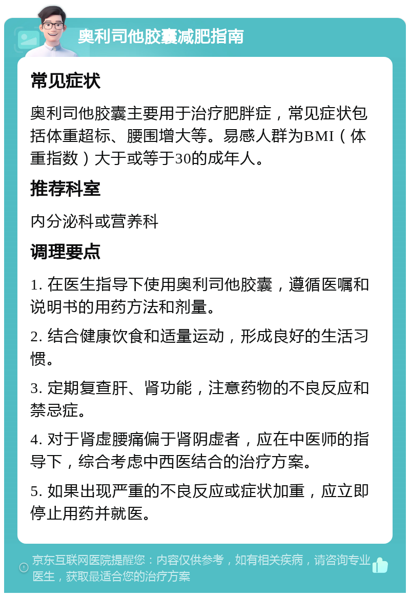 奥利司他胶囊减肥指南 常见症状 奥利司他胶囊主要用于治疗肥胖症，常见症状包括体重超标、腰围增大等。易感人群为BMI（体重指数）大于或等于30的成年人。 推荐科室 内分泌科或营养科 调理要点 1. 在医生指导下使用奥利司他胶囊，遵循医嘱和说明书的用药方法和剂量。 2. 结合健康饮食和适量运动，形成良好的生活习惯。 3. 定期复查肝、肾功能，注意药物的不良反应和禁忌症。 4. 对于肾虚腰痛偏于肾阴虚者，应在中医师的指导下，综合考虑中西医结合的治疗方案。 5. 如果出现严重的不良反应或症状加重，应立即停止用药并就医。