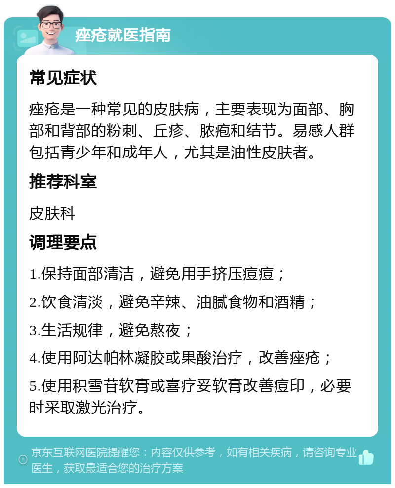 痤疮就医指南 常见症状 痤疮是一种常见的皮肤病，主要表现为面部、胸部和背部的粉刺、丘疹、脓疱和结节。易感人群包括青少年和成年人，尤其是油性皮肤者。 推荐科室 皮肤科 调理要点 1.保持面部清洁，避免用手挤压痘痘； 2.饮食清淡，避免辛辣、油腻食物和酒精； 3.生活规律，避免熬夜； 4.使用阿达帕林凝胶或果酸治疗，改善痤疮； 5.使用积雪苷软膏或喜疗妥软膏改善痘印，必要时采取激光治疗。