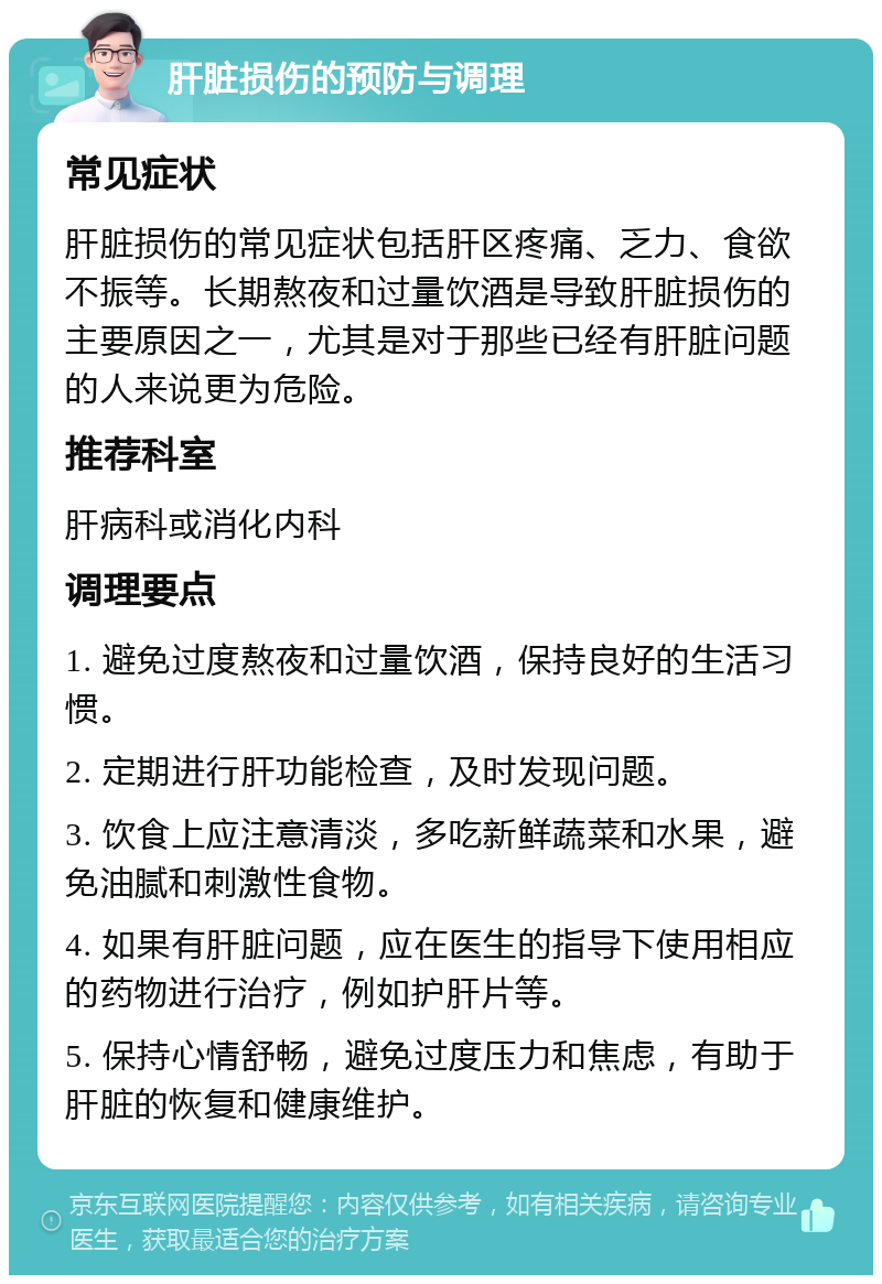 肝脏损伤的预防与调理 常见症状 肝脏损伤的常见症状包括肝区疼痛、乏力、食欲不振等。长期熬夜和过量饮酒是导致肝脏损伤的主要原因之一，尤其是对于那些已经有肝脏问题的人来说更为危险。 推荐科室 肝病科或消化内科 调理要点 1. 避免过度熬夜和过量饮酒，保持良好的生活习惯。 2. 定期进行肝功能检查，及时发现问题。 3. 饮食上应注意清淡，多吃新鲜蔬菜和水果，避免油腻和刺激性食物。 4. 如果有肝脏问题，应在医生的指导下使用相应的药物进行治疗，例如护肝片等。 5. 保持心情舒畅，避免过度压力和焦虑，有助于肝脏的恢复和健康维护。