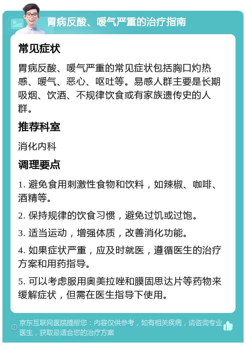 胃病反酸、嗳气严重的治疗指南 常见症状 胃病反酸、嗳气严重的常见症状包括胸口灼热感、嗳气、恶心、呕吐等。易感人群主要是长期吸烟、饮酒、不规律饮食或有家族遗传史的人群。 推荐科室 消化内科 调理要点 1. 避免食用刺激性食物和饮料，如辣椒、咖啡、酒精等。 2. 保持规律的饮食习惯，避免过饥或过饱。 3. 适当运动，增强体质，改善消化功能。 4. 如果症状严重，应及时就医，遵循医生的治疗方案和用药指导。 5. 可以考虑服用奥美拉唑和膜固思达片等药物来缓解症状，但需在医生指导下使用。