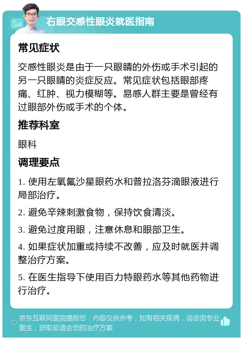 右眼交感性眼炎就医指南 常见症状 交感性眼炎是由于一只眼睛的外伤或手术引起的另一只眼睛的炎症反应。常见症状包括眼部疼痛、红肿、视力模糊等。易感人群主要是曾经有过眼部外伤或手术的个体。 推荐科室 眼科 调理要点 1. 使用左氧氟沙星眼药水和普拉洛芬滴眼液进行局部治疗。 2. 避免辛辣刺激食物，保持饮食清淡。 3. 避免过度用眼，注意休息和眼部卫生。 4. 如果症状加重或持续不改善，应及时就医并调整治疗方案。 5. 在医生指导下使用百力特眼药水等其他药物进行治疗。