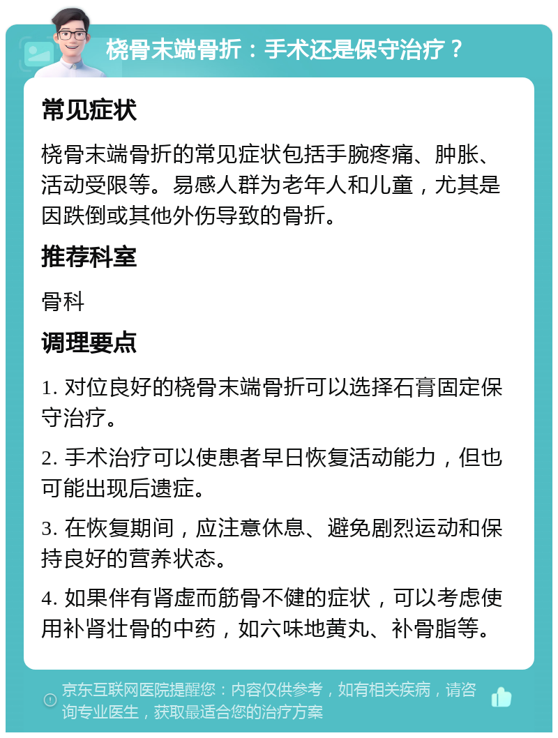 桡骨末端骨折：手术还是保守治疗？ 常见症状 桡骨末端骨折的常见症状包括手腕疼痛、肿胀、活动受限等。易感人群为老年人和儿童，尤其是因跌倒或其他外伤导致的骨折。 推荐科室 骨科 调理要点 1. 对位良好的桡骨末端骨折可以选择石膏固定保守治疗。 2. 手术治疗可以使患者早日恢复活动能力，但也可能出现后遗症。 3. 在恢复期间，应注意休息、避免剧烈运动和保持良好的营养状态。 4. 如果伴有肾虚而筋骨不健的症状，可以考虑使用补肾壮骨的中药，如六味地黄丸、补骨脂等。