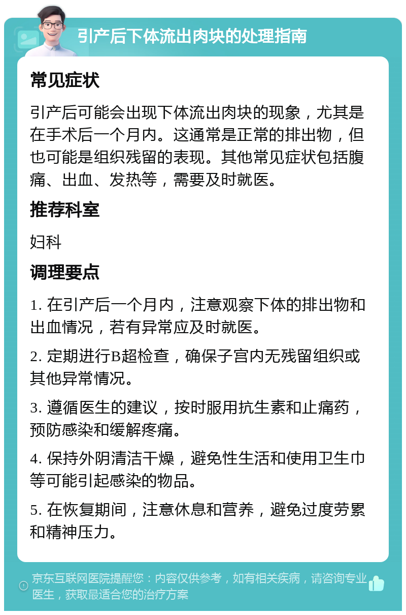 引产后下体流出肉块的处理指南 常见症状 引产后可能会出现下体流出肉块的现象，尤其是在手术后一个月内。这通常是正常的排出物，但也可能是组织残留的表现。其他常见症状包括腹痛、出血、发热等，需要及时就医。 推荐科室 妇科 调理要点 1. 在引产后一个月内，注意观察下体的排出物和出血情况，若有异常应及时就医。 2. 定期进行B超检查，确保子宫内无残留组织或其他异常情况。 3. 遵循医生的建议，按时服用抗生素和止痛药，预防感染和缓解疼痛。 4. 保持外阴清洁干燥，避免性生活和使用卫生巾等可能引起感染的物品。 5. 在恢复期间，注意休息和营养，避免过度劳累和精神压力。