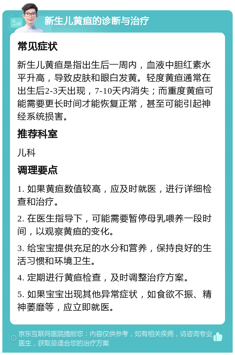 新生儿黄疸的诊断与治疗 常见症状 新生儿黄疸是指出生后一周内，血液中胆红素水平升高，导致皮肤和眼白发黄。轻度黄疸通常在出生后2-3天出现，7-10天内消失；而重度黄疸可能需要更长时间才能恢复正常，甚至可能引起神经系统损害。 推荐科室 儿科 调理要点 1. 如果黄疸数值较高，应及时就医，进行详细检查和治疗。 2. 在医生指导下，可能需要暂停母乳喂养一段时间，以观察黄疸的变化。 3. 给宝宝提供充足的水分和营养，保持良好的生活习惯和环境卫生。 4. 定期进行黄疸检查，及时调整治疗方案。 5. 如果宝宝出现其他异常症状，如食欲不振、精神萎靡等，应立即就医。