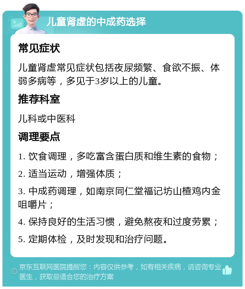 儿童肾虚的中成药选择 常见症状 儿童肾虚常见症状包括夜尿频繁、食欲不振、体弱多病等，多见于3岁以上的儿童。 推荐科室 儿科或中医科 调理要点 1. 饮食调理，多吃富含蛋白质和维生素的食物； 2. 适当运动，增强体质； 3. 中成药调理，如南京同仁堂福记坊山楂鸡内金咀嚼片； 4. 保持良好的生活习惯，避免熬夜和过度劳累； 5. 定期体检，及时发现和治疗问题。