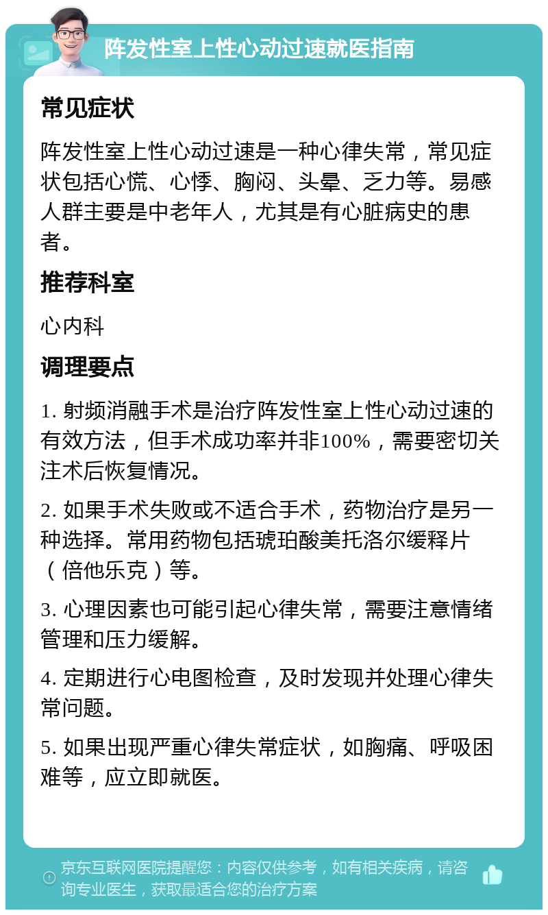 阵发性室上性心动过速就医指南 常见症状 阵发性室上性心动过速是一种心律失常，常见症状包括心慌、心悸、胸闷、头晕、乏力等。易感人群主要是中老年人，尤其是有心脏病史的患者。 推荐科室 心内科 调理要点 1. 射频消融手术是治疗阵发性室上性心动过速的有效方法，但手术成功率并非100%，需要密切关注术后恢复情况。 2. 如果手术失败或不适合手术，药物治疗是另一种选择。常用药物包括琥珀酸美托洛尔缓释片（倍他乐克）等。 3. 心理因素也可能引起心律失常，需要注意情绪管理和压力缓解。 4. 定期进行心电图检查，及时发现并处理心律失常问题。 5. 如果出现严重心律失常症状，如胸痛、呼吸困难等，应立即就医。