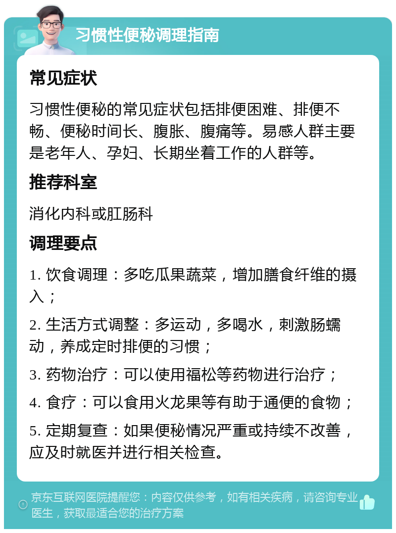 习惯性便秘调理指南 常见症状 习惯性便秘的常见症状包括排便困难、排便不畅、便秘时间长、腹胀、腹痛等。易感人群主要是老年人、孕妇、长期坐着工作的人群等。 推荐科室 消化内科或肛肠科 调理要点 1. 饮食调理：多吃瓜果蔬菜，增加膳食纤维的摄入； 2. 生活方式调整：多运动，多喝水，刺激肠蠕动，养成定时排便的习惯； 3. 药物治疗：可以使用福松等药物进行治疗； 4. 食疗：可以食用火龙果等有助于通便的食物； 5. 定期复查：如果便秘情况严重或持续不改善，应及时就医并进行相关检查。