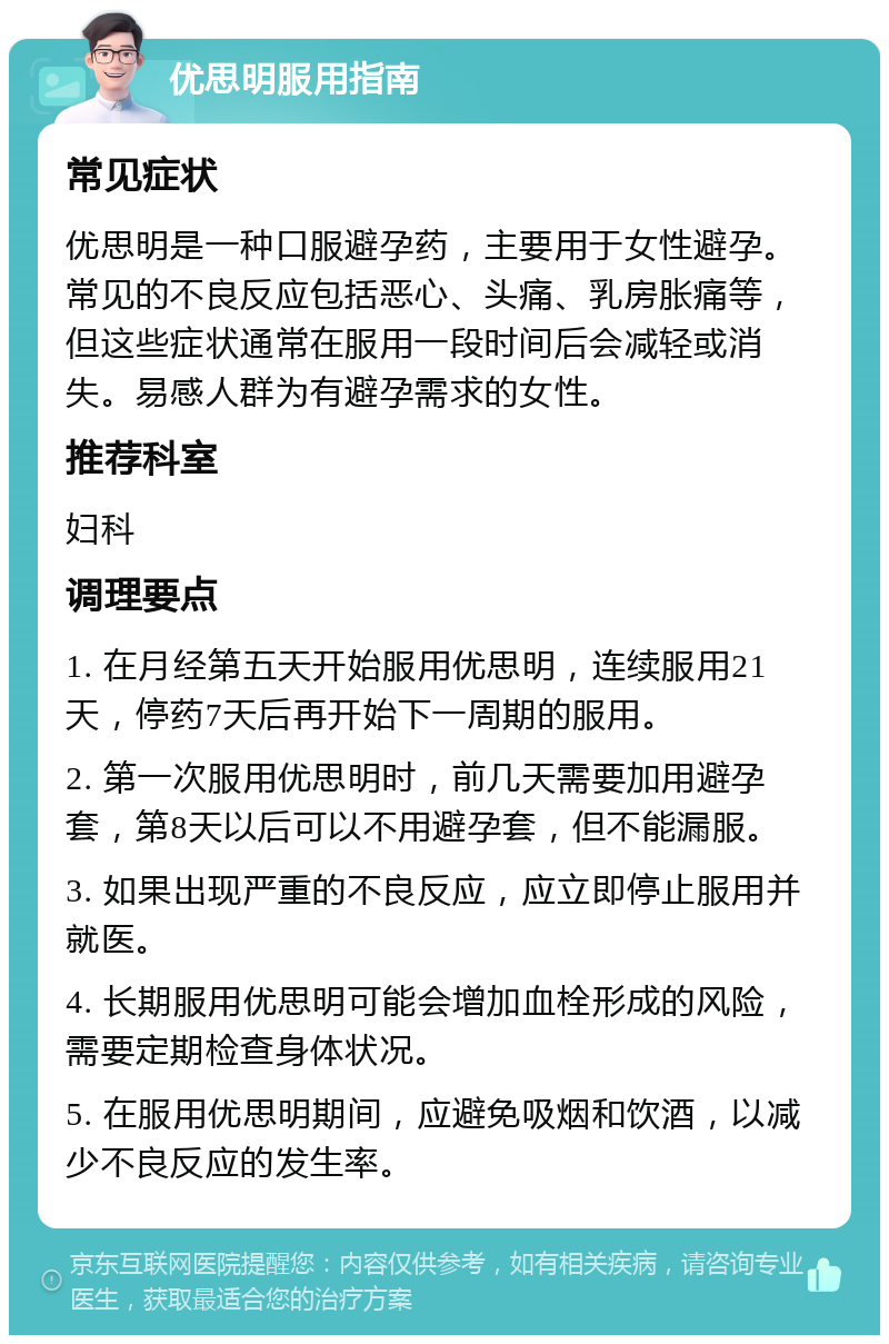 优思明服用指南 常见症状 优思明是一种口服避孕药，主要用于女性避孕。常见的不良反应包括恶心、头痛、乳房胀痛等，但这些症状通常在服用一段时间后会减轻或消失。易感人群为有避孕需求的女性。 推荐科室 妇科 调理要点 1. 在月经第五天开始服用优思明，连续服用21天，停药7天后再开始下一周期的服用。 2. 第一次服用优思明时，前几天需要加用避孕套，第8天以后可以不用避孕套，但不能漏服。 3. 如果出现严重的不良反应，应立即停止服用并就医。 4. 长期服用优思明可能会增加血栓形成的风险，需要定期检查身体状况。 5. 在服用优思明期间，应避免吸烟和饮酒，以减少不良反应的发生率。