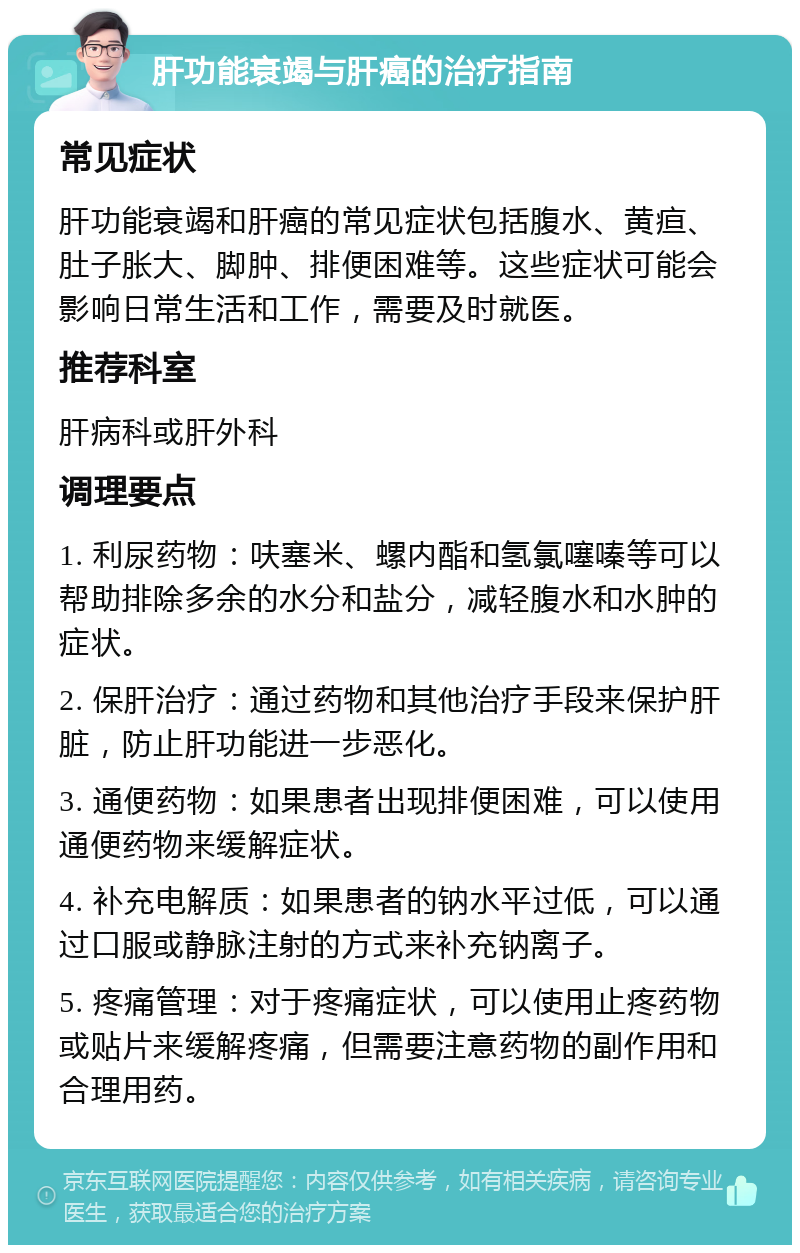 肝功能衰竭与肝癌的治疗指南 常见症状 肝功能衰竭和肝癌的常见症状包括腹水、黄疸、肚子胀大、脚肿、排便困难等。这些症状可能会影响日常生活和工作，需要及时就医。 推荐科室 肝病科或肝外科 调理要点 1. 利尿药物：呋塞米、螺内酯和氢氯噻嗪等可以帮助排除多余的水分和盐分，减轻腹水和水肿的症状。 2. 保肝治疗：通过药物和其他治疗手段来保护肝脏，防止肝功能进一步恶化。 3. 通便药物：如果患者出现排便困难，可以使用通便药物来缓解症状。 4. 补充电解质：如果患者的钠水平过低，可以通过口服或静脉注射的方式来补充钠离子。 5. 疼痛管理：对于疼痛症状，可以使用止疼药物或贴片来缓解疼痛，但需要注意药物的副作用和合理用药。