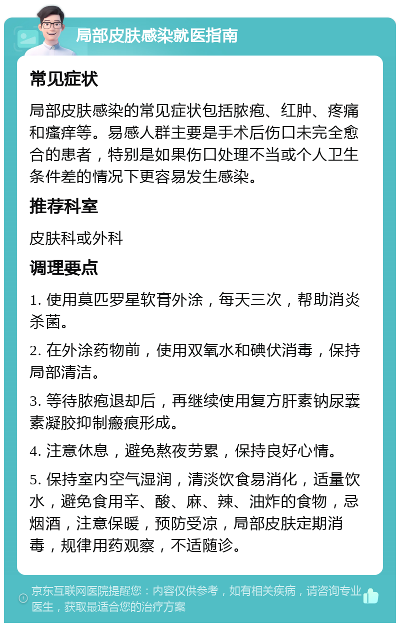 局部皮肤感染就医指南 常见症状 局部皮肤感染的常见症状包括脓疱、红肿、疼痛和瘙痒等。易感人群主要是手术后伤口未完全愈合的患者，特别是如果伤口处理不当或个人卫生条件差的情况下更容易发生感染。 推荐科室 皮肤科或外科 调理要点 1. 使用莫匹罗星软膏外涂，每天三次，帮助消炎杀菌。 2. 在外涂药物前，使用双氧水和碘伏消毒，保持局部清洁。 3. 等待脓疱退却后，再继续使用复方肝素钠尿囊素凝胶抑制瘢痕形成。 4. 注意休息，避免熬夜劳累，保持良好心情。 5. 保持室内空气湿润，清淡饮食易消化，适量饮水，避免食用辛、酸、麻、辣、油炸的食物，忌烟酒，注意保暖，预防受凉，局部皮肤定期消毒，规律用药观察，不适随诊。