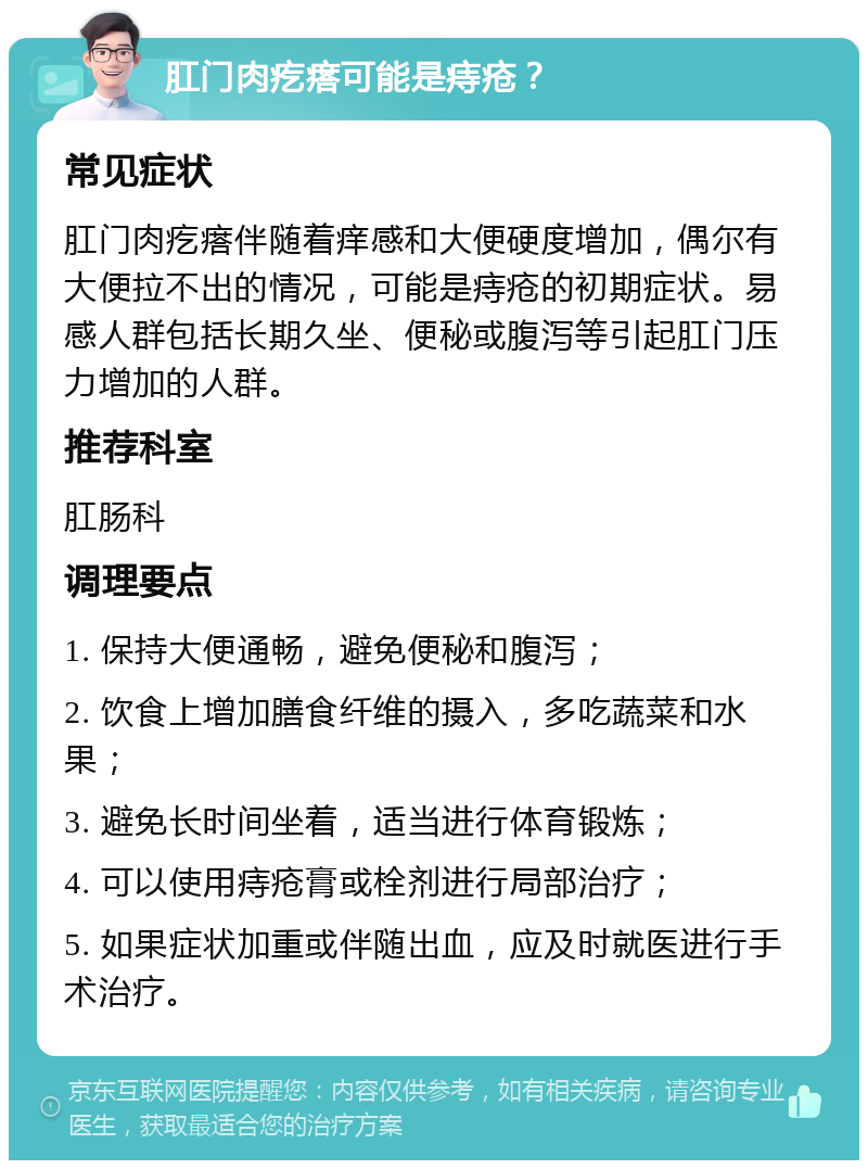 肛门肉疙瘩可能是痔疮？ 常见症状 肛门肉疙瘩伴随着痒感和大便硬度增加，偶尔有大便拉不出的情况，可能是痔疮的初期症状。易感人群包括长期久坐、便秘或腹泻等引起肛门压力增加的人群。 推荐科室 肛肠科 调理要点 1. 保持大便通畅，避免便秘和腹泻； 2. 饮食上增加膳食纤维的摄入，多吃蔬菜和水果； 3. 避免长时间坐着，适当进行体育锻炼； 4. 可以使用痔疮膏或栓剂进行局部治疗； 5. 如果症状加重或伴随出血，应及时就医进行手术治疗。