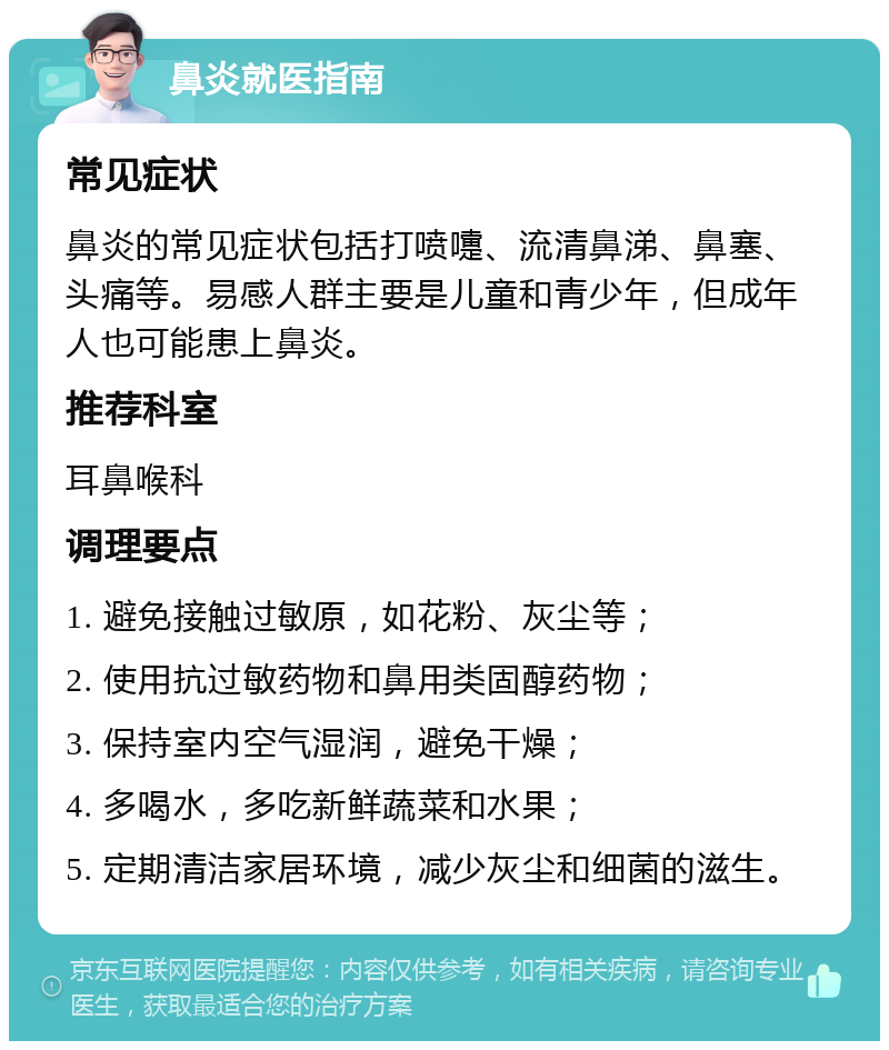 鼻炎就医指南 常见症状 鼻炎的常见症状包括打喷嚏、流清鼻涕、鼻塞、头痛等。易感人群主要是儿童和青少年，但成年人也可能患上鼻炎。 推荐科室 耳鼻喉科 调理要点 1. 避免接触过敏原，如花粉、灰尘等； 2. 使用抗过敏药物和鼻用类固醇药物； 3. 保持室内空气湿润，避免干燥； 4. 多喝水，多吃新鲜蔬菜和水果； 5. 定期清洁家居环境，减少灰尘和细菌的滋生。