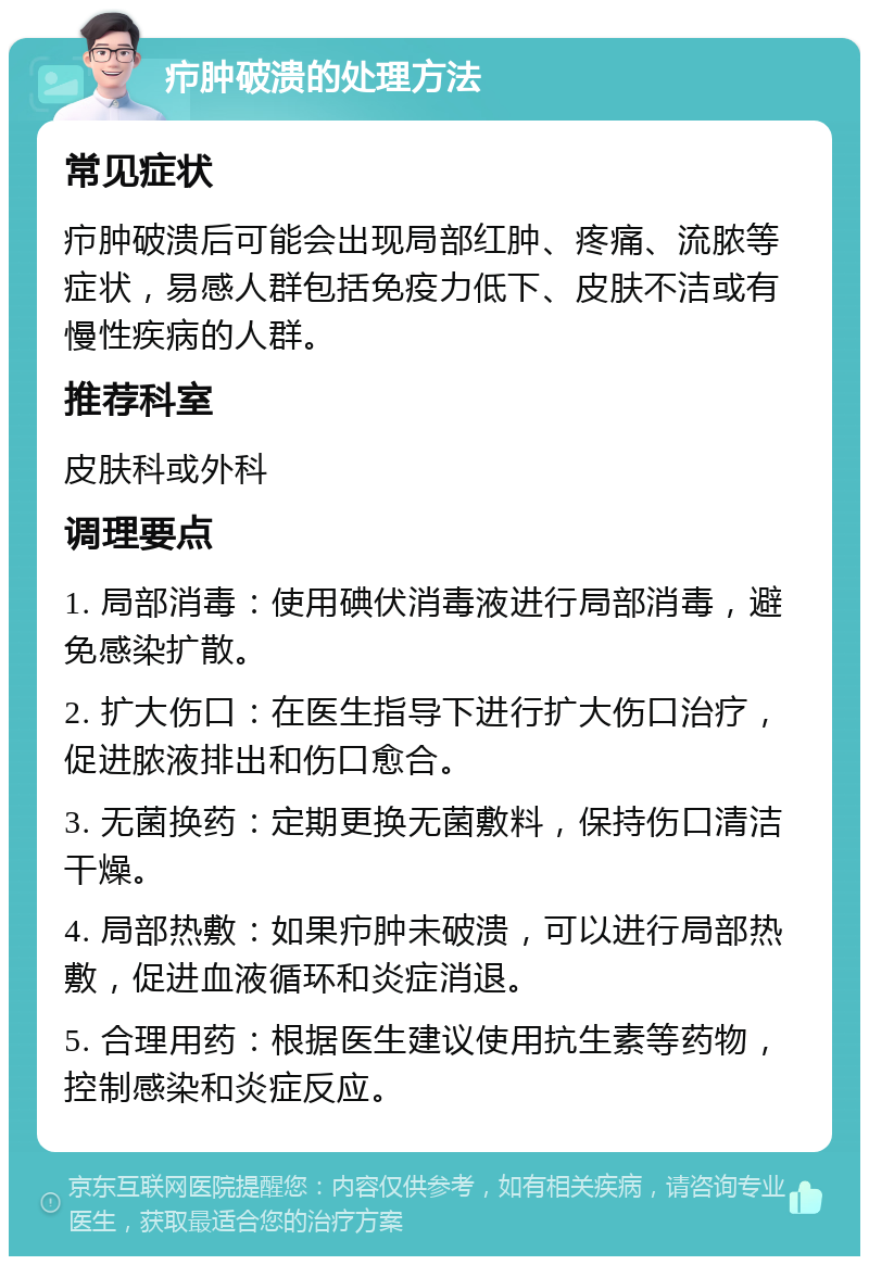 疖肿破溃的处理方法 常见症状 疖肿破溃后可能会出现局部红肿、疼痛、流脓等症状，易感人群包括免疫力低下、皮肤不洁或有慢性疾病的人群。 推荐科室 皮肤科或外科 调理要点 1. 局部消毒：使用碘伏消毒液进行局部消毒，避免感染扩散。 2. 扩大伤口：在医生指导下进行扩大伤口治疗，促进脓液排出和伤口愈合。 3. 无菌换药：定期更换无菌敷料，保持伤口清洁干燥。 4. 局部热敷：如果疖肿未破溃，可以进行局部热敷，促进血液循环和炎症消退。 5. 合理用药：根据医生建议使用抗生素等药物，控制感染和炎症反应。