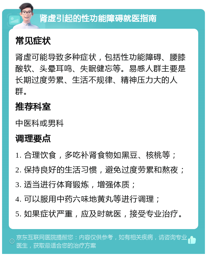 肾虚引起的性功能障碍就医指南 常见症状 肾虚可能导致多种症状，包括性功能障碍、腰膝酸软、头晕耳鸣、失眠健忘等。易感人群主要是长期过度劳累、生活不规律、精神压力大的人群。 推荐科室 中医科或男科 调理要点 1. 合理饮食，多吃补肾食物如黑豆、核桃等； 2. 保持良好的生活习惯，避免过度劳累和熬夜； 3. 适当进行体育锻炼，增强体质； 4. 可以服用中药六味地黄丸等进行调理； 5. 如果症状严重，应及时就医，接受专业治疗。