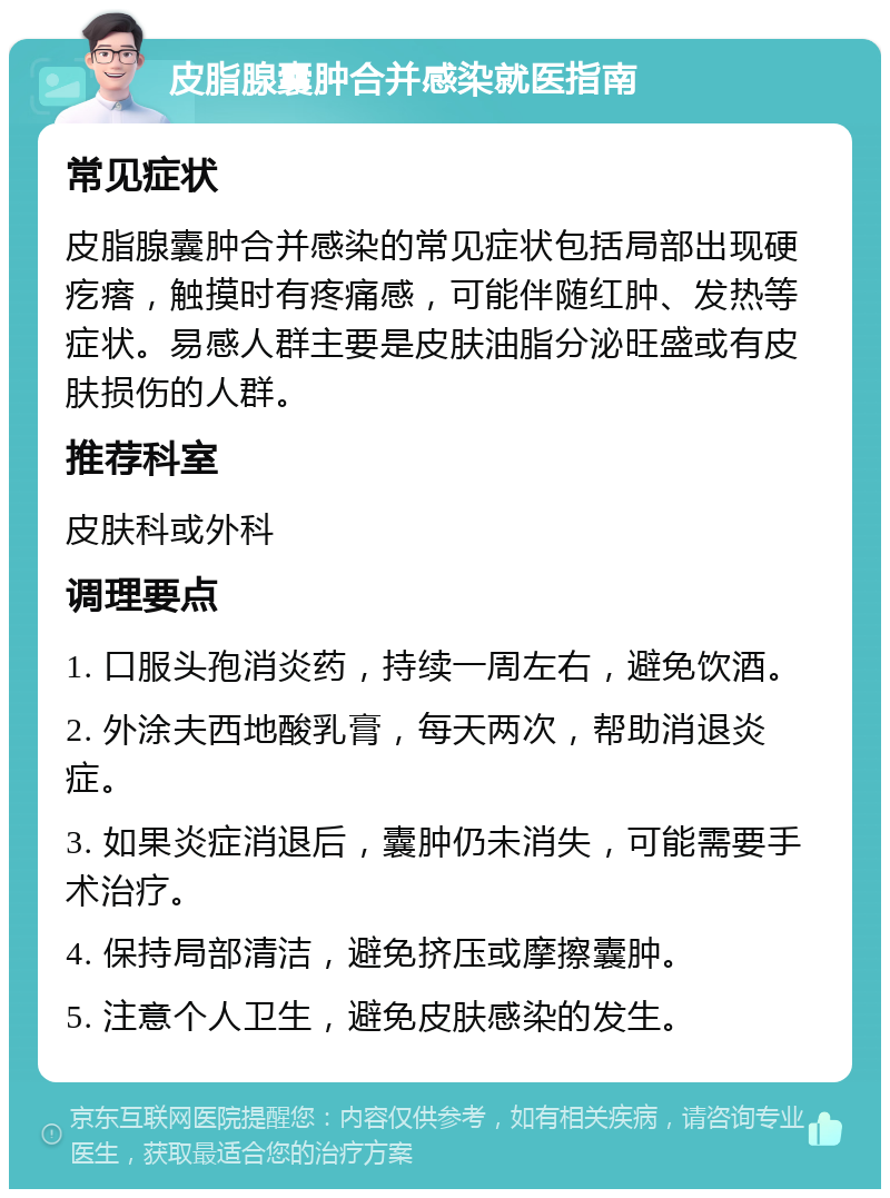 皮脂腺囊肿合并感染就医指南 常见症状 皮脂腺囊肿合并感染的常见症状包括局部出现硬疙瘩，触摸时有疼痛感，可能伴随红肿、发热等症状。易感人群主要是皮肤油脂分泌旺盛或有皮肤损伤的人群。 推荐科室 皮肤科或外科 调理要点 1. 口服头孢消炎药，持续一周左右，避免饮酒。 2. 外涂夫西地酸乳膏，每天两次，帮助消退炎症。 3. 如果炎症消退后，囊肿仍未消失，可能需要手术治疗。 4. 保持局部清洁，避免挤压或摩擦囊肿。 5. 注意个人卫生，避免皮肤感染的发生。