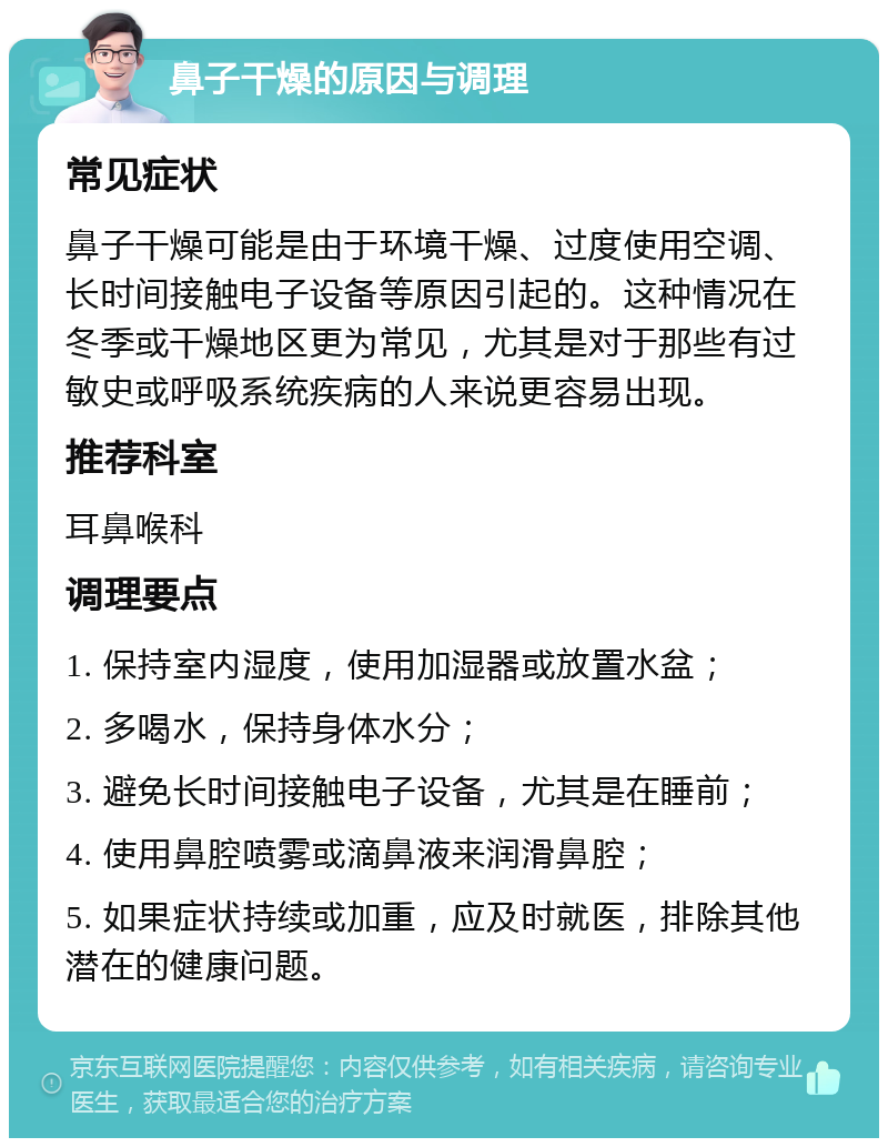 鼻子干燥的原因与调理 常见症状 鼻子干燥可能是由于环境干燥、过度使用空调、长时间接触电子设备等原因引起的。这种情况在冬季或干燥地区更为常见，尤其是对于那些有过敏史或呼吸系统疾病的人来说更容易出现。 推荐科室 耳鼻喉科 调理要点 1. 保持室内湿度，使用加湿器或放置水盆； 2. 多喝水，保持身体水分； 3. 避免长时间接触电子设备，尤其是在睡前； 4. 使用鼻腔喷雾或滴鼻液来润滑鼻腔； 5. 如果症状持续或加重，应及时就医，排除其他潜在的健康问题。