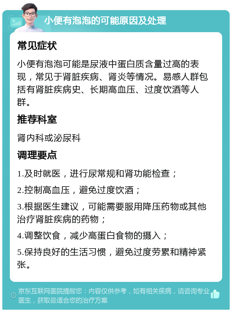 小便有泡泡的可能原因及处理 常见症状 小便有泡泡可能是尿液中蛋白质含量过高的表现，常见于肾脏疾病、肾炎等情况。易感人群包括有肾脏疾病史、长期高血压、过度饮酒等人群。 推荐科室 肾内科或泌尿科 调理要点 1.及时就医，进行尿常规和肾功能检查； 2.控制高血压，避免过度饮酒； 3.根据医生建议，可能需要服用降压药物或其他治疗肾脏疾病的药物； 4.调整饮食，减少高蛋白食物的摄入； 5.保持良好的生活习惯，避免过度劳累和精神紧张。