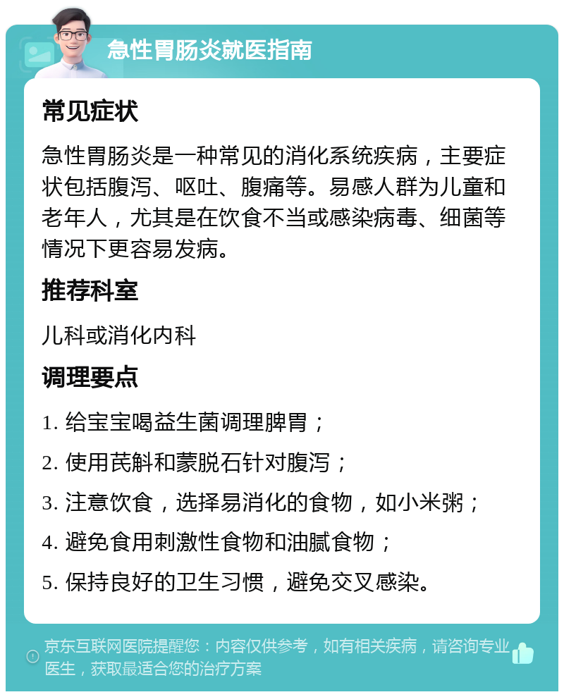 急性胃肠炎就医指南 常见症状 急性胃肠炎是一种常见的消化系统疾病，主要症状包括腹泻、呕吐、腹痛等。易感人群为儿童和老年人，尤其是在饮食不当或感染病毒、细菌等情况下更容易发病。 推荐科室 儿科或消化内科 调理要点 1. 给宝宝喝益生菌调理脾胃； 2. 使用芪斛和蒙脱石针对腹泻； 3. 注意饮食，选择易消化的食物，如小米粥； 4. 避免食用刺激性食物和油腻食物； 5. 保持良好的卫生习惯，避免交叉感染。