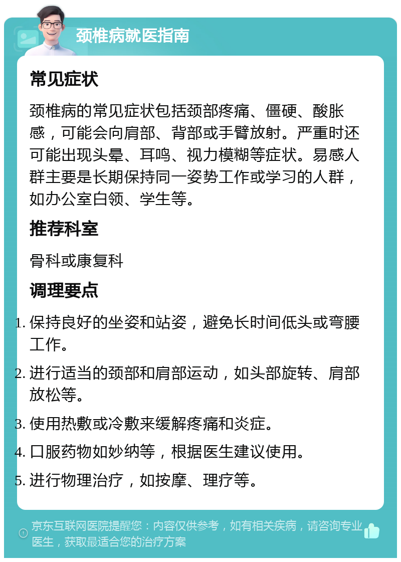 颈椎病就医指南 常见症状 颈椎病的常见症状包括颈部疼痛、僵硬、酸胀感，可能会向肩部、背部或手臂放射。严重时还可能出现头晕、耳鸣、视力模糊等症状。易感人群主要是长期保持同一姿势工作或学习的人群，如办公室白领、学生等。 推荐科室 骨科或康复科 调理要点 保持良好的坐姿和站姿，避免长时间低头或弯腰工作。 进行适当的颈部和肩部运动，如头部旋转、肩部放松等。 使用热敷或冷敷来缓解疼痛和炎症。 口服药物如妙纳等，根据医生建议使用。 进行物理治疗，如按摩、理疗等。