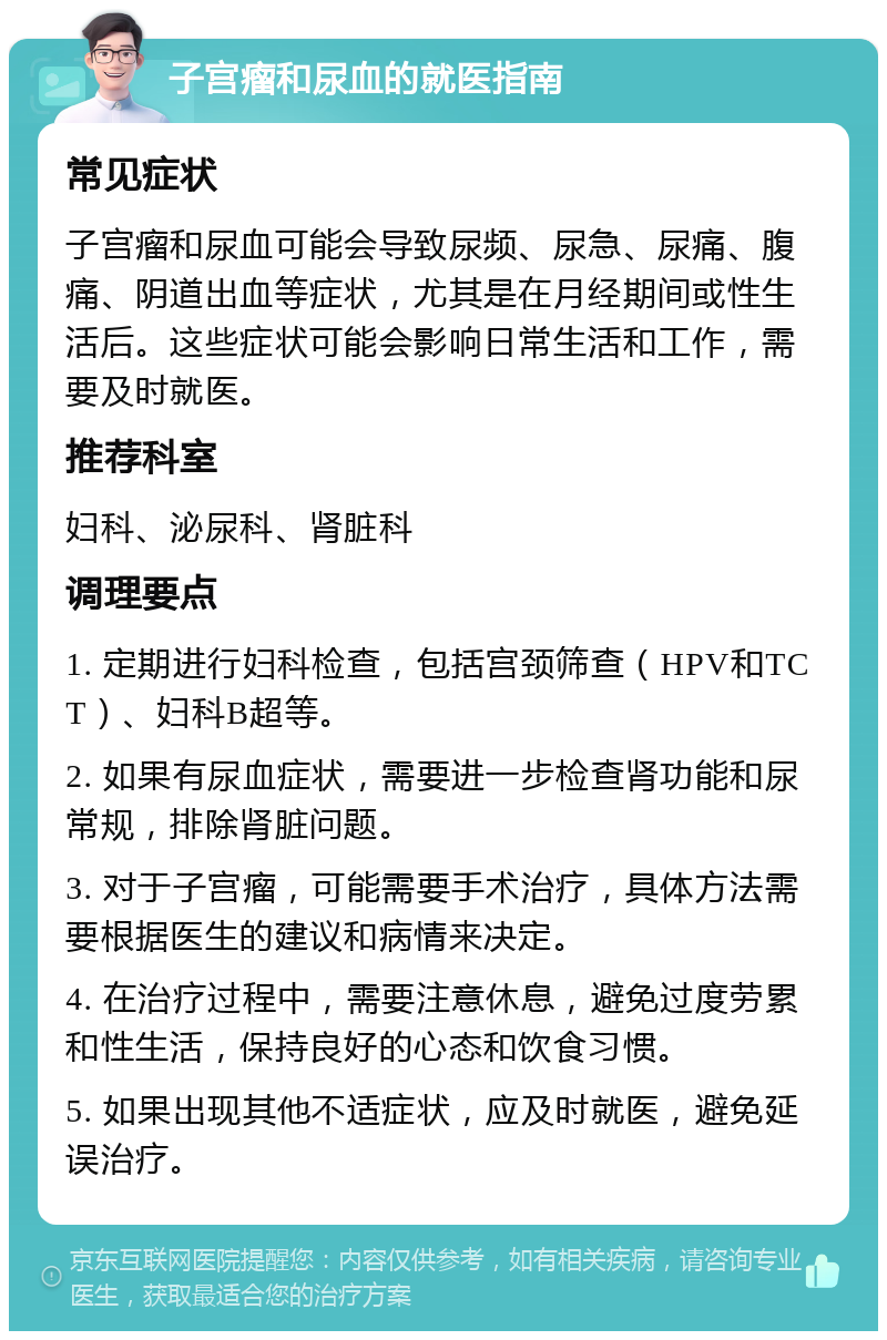 子宫瘤和尿血的就医指南 常见症状 子宫瘤和尿血可能会导致尿频、尿急、尿痛、腹痛、阴道出血等症状，尤其是在月经期间或性生活后。这些症状可能会影响日常生活和工作，需要及时就医。 推荐科室 妇科、泌尿科、肾脏科 调理要点 1. 定期进行妇科检查，包括宫颈筛查（HPV和TCT）、妇科B超等。 2. 如果有尿血症状，需要进一步检查肾功能和尿常规，排除肾脏问题。 3. 对于子宫瘤，可能需要手术治疗，具体方法需要根据医生的建议和病情来决定。 4. 在治疗过程中，需要注意休息，避免过度劳累和性生活，保持良好的心态和饮食习惯。 5. 如果出现其他不适症状，应及时就医，避免延误治疗。