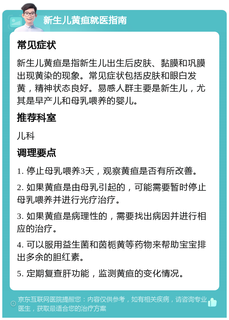 新生儿黄疸就医指南 常见症状 新生儿黄疸是指新生儿出生后皮肤、黏膜和巩膜出现黄染的现象。常见症状包括皮肤和眼白发黄，精神状态良好。易感人群主要是新生儿，尤其是早产儿和母乳喂养的婴儿。 推荐科室 儿科 调理要点 1. 停止母乳喂养3天，观察黄疸是否有所改善。 2. 如果黄疸是由母乳引起的，可能需要暂时停止母乳喂养并进行光疗治疗。 3. 如果黄疸是病理性的，需要找出病因并进行相应的治疗。 4. 可以服用益生菌和茵栀黄等药物来帮助宝宝排出多余的胆红素。 5. 定期复查肝功能，监测黄疸的变化情况。